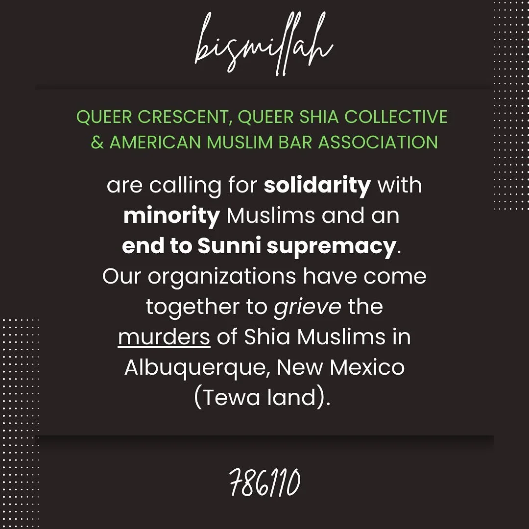 Queer Crescent, Queer Shia Collective, and the American Muslim Bar Association (AMBA) are calling for solidarity with marginalized Muslims and an end to Sunni supremacy. Our organizations have come together to grieve the murder of Shia Muslims in Alb