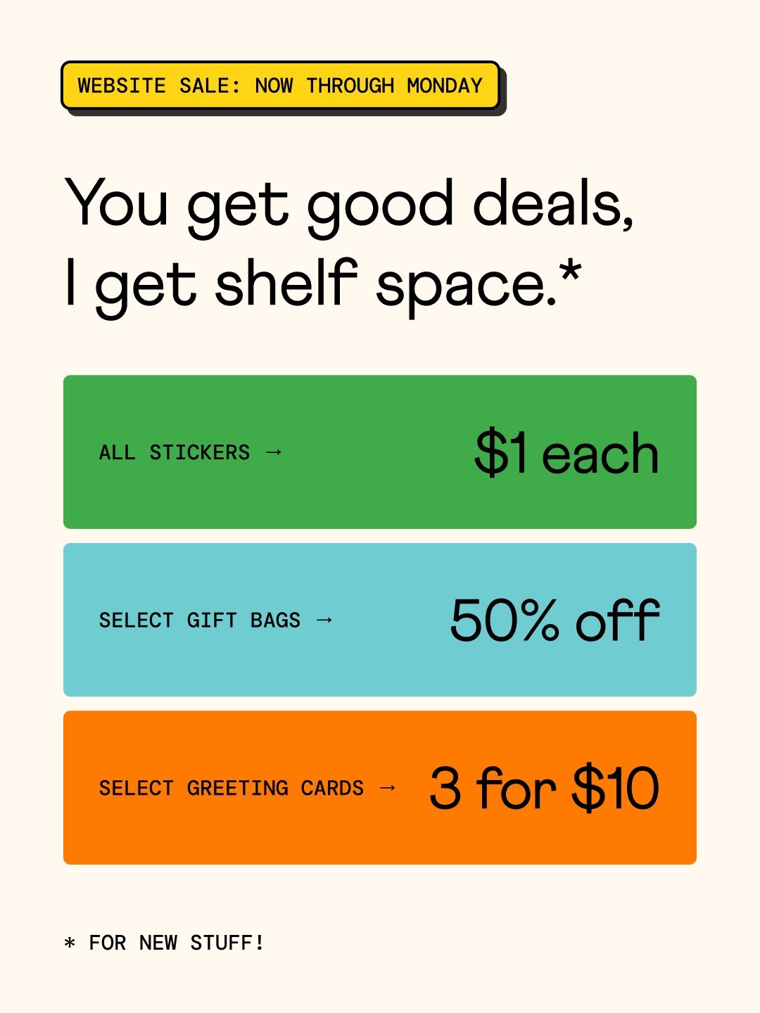 I need shelf space. You get deals. Everybody wins!!!

Now through Monday:
&bull; All stickers are $1
&bull; Select gift bags are 50% off
&bull;&nbsp;Select greeting cards are 3 for $10

No code needed. Discounts apply automatically at checkout.

Plea