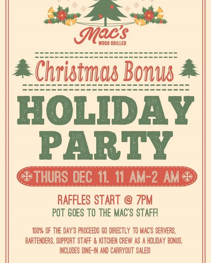 Save the date: our Christmas Bonus Holiday Party is booked for Thursday, December 11! 100% of the day&rsquo;s sales go directly to Mac&rsquo;s hardworking servers, bartenders, support staff and kitchen crew as a holiday bonus. The event includes a pr