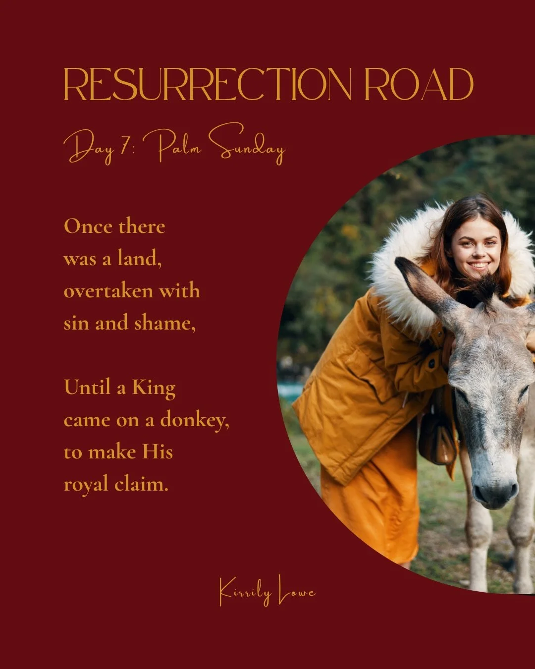 Day 7 Palm Sunday

Once there was a land, 
Overtaken with sin and shame,
Until a King came on a donkey, 
To make His royal claim.

He didn&rsquo;t come as men would think, 
Dressed in robes of gold,
But instead He shed His splendour, 
So this story c