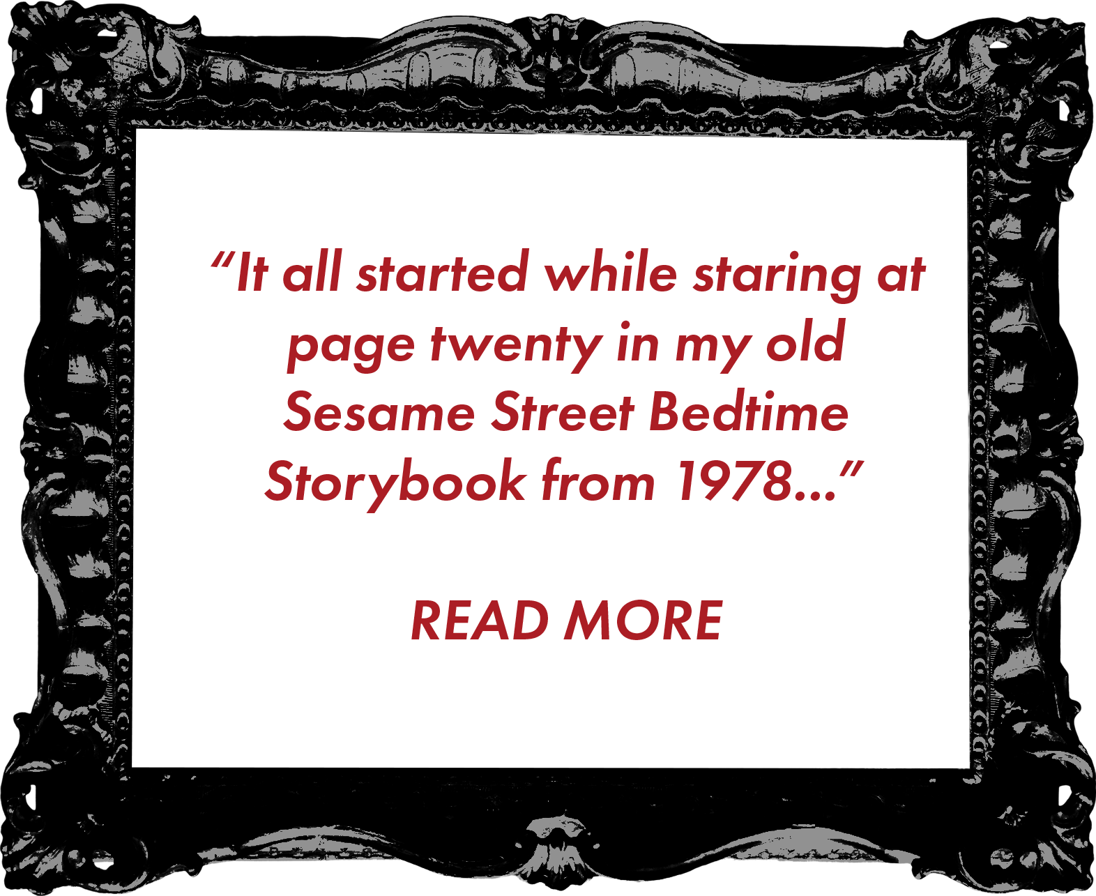 A black background with ornate silver decorative border frame. Inside the frame, a quote in red text reads: "It all started while staring at page twenty in my old Sesame Street Bedtime Storybook from 1978..." below the quote, in bold red text, it says: "READ MORE."