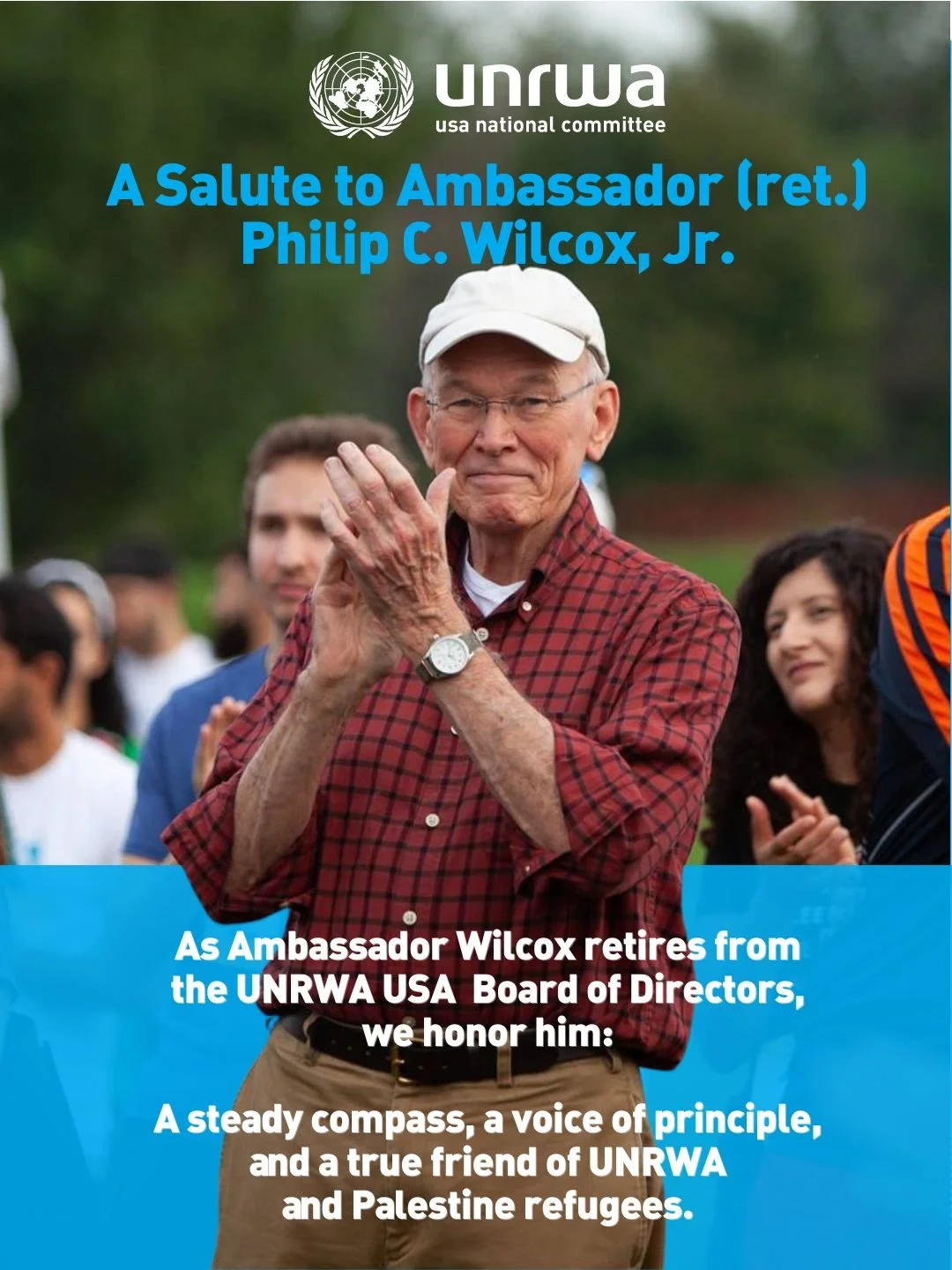 Ambassador (ret.) Philip C. Wilcox, Jr. has shaped UNRWA USA across every chapter of our history &mdash; as Board Chairperson, then Chair Emeritus, and now Board Member Emeritus. Through it all, he has kept us grounded in principle and focused on the