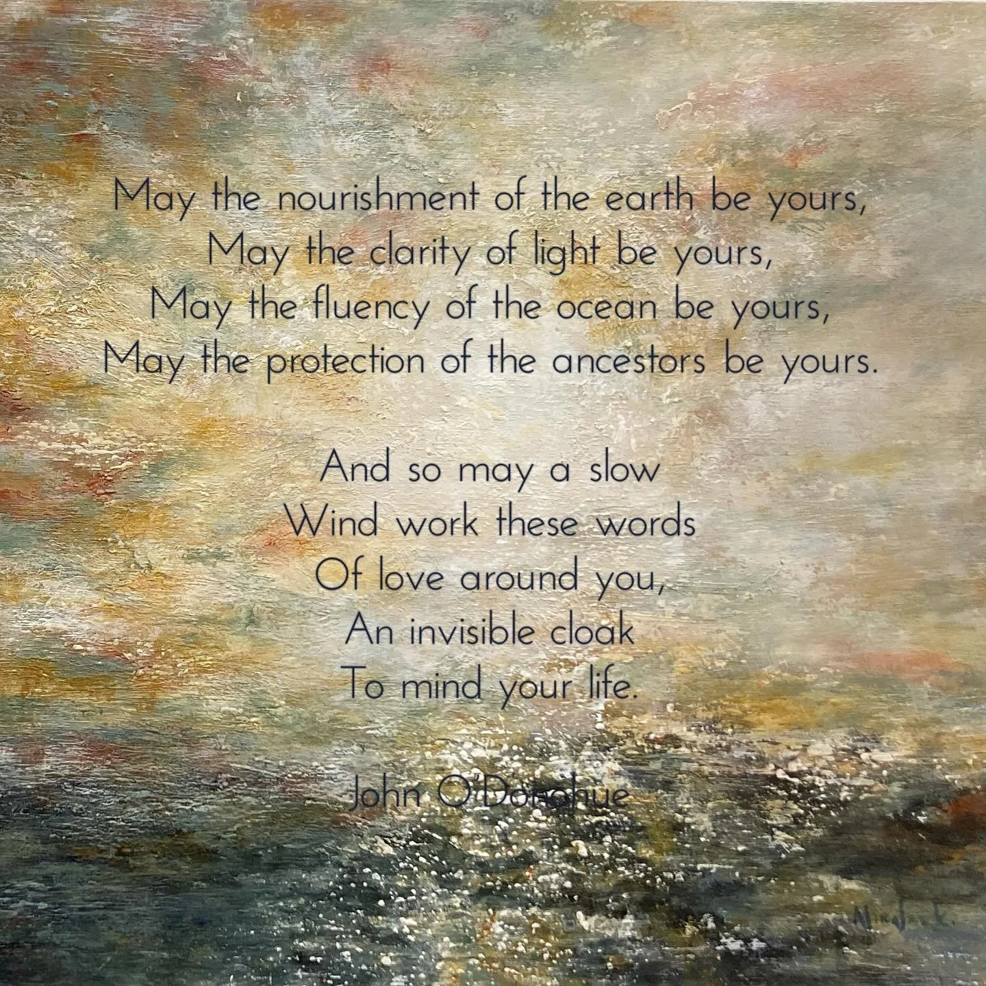 May the nourishment of the earth be yours,
May the clarity of light be yours,
May the fluency of the ocean be yours,
May the protection of the ancestors be yours.

And so may a slow
Wind work these words
Of love around you,
An invisible cloak
To mind