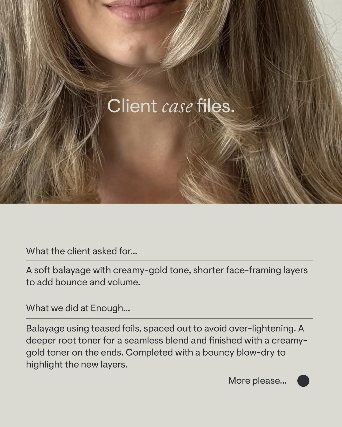 Cayleigh was after a soft balayage with creamy-gold tone, shorter face-framing layers to add bounce and volume.

&ldquo;Michelle always achieves that natural, lived-in look, which I feel is so hard to do but she does it beautifully. It feels fresh wi