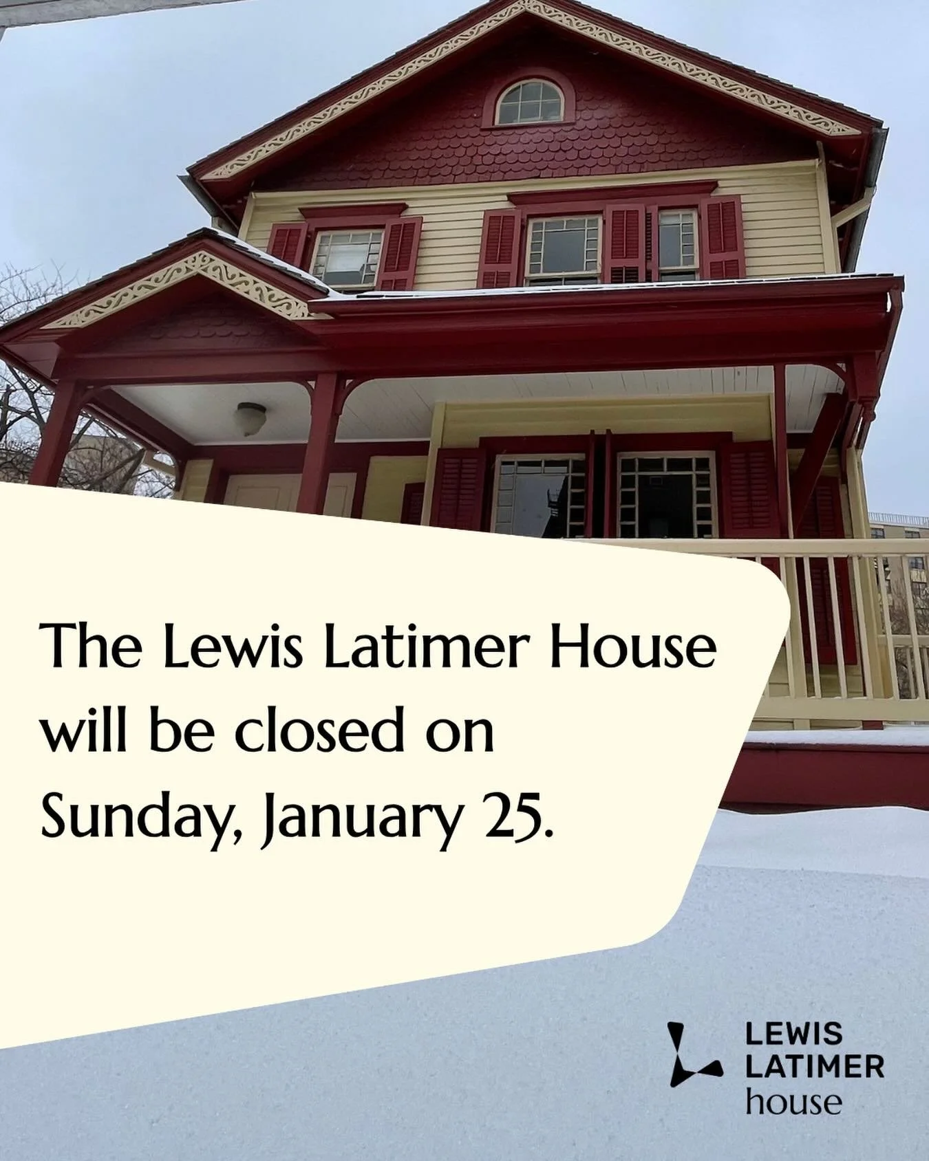 Due to inclement weather conditions, the Lewis Latimer House will be closed this Sunday, January 25. We want to ensure the safety of our visitors, staff and community members. We appreciate your understanding and look forward to welcoming back visito
