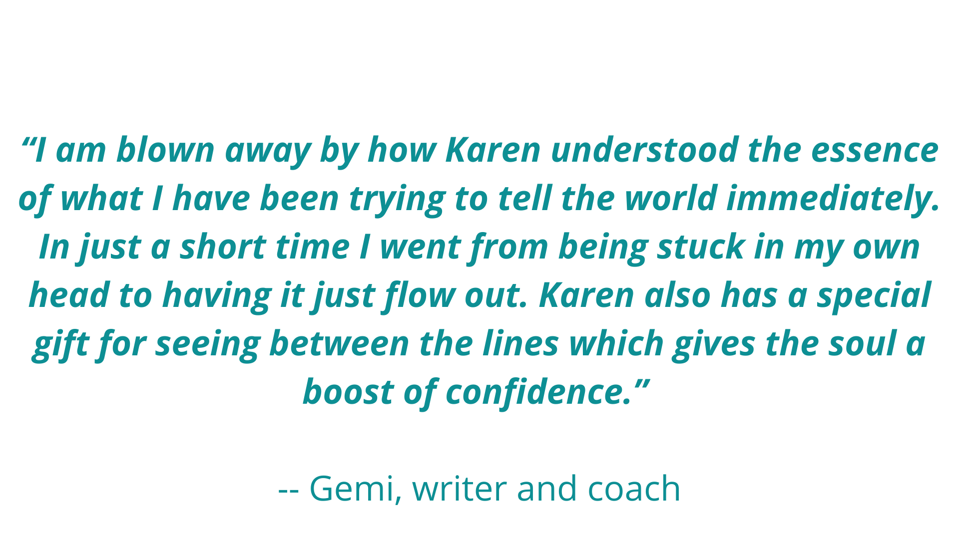 “Karen’s approach has so much freedom in it, a wonderful and intuitive path of discovery for the writer. She is so intelligent, knowledgeable and insightful in her feedback -- gently and positively guiding the writer (1).png