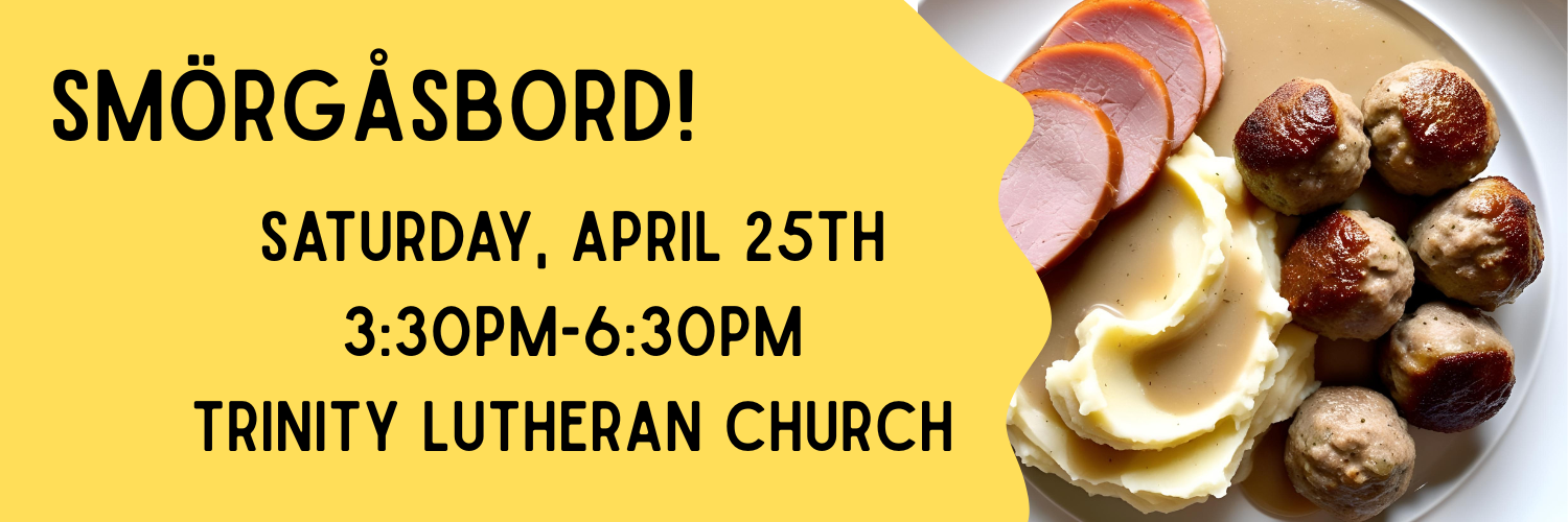 Trinity Lutheran Smorgasbord
Saturday April 25th, 3:30-6:30PM

An image of a plate with ham, mashed potatoes, gravy, and meatballs on the right side. A yellow banner with dinner information on the left.