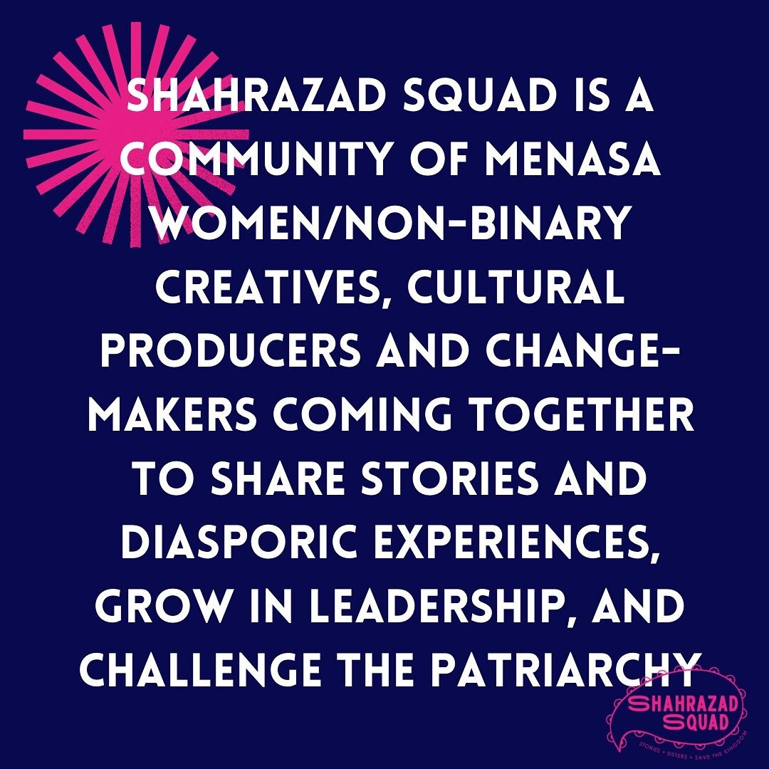 Shahrazad Squad is a global community of MENASA/SWANASA women/non-binary creatives, cultural producers and change-makers coming together to share stories and diasporic experiences, grow in leadership, and challenge the patriarchy. 

We strive to gene