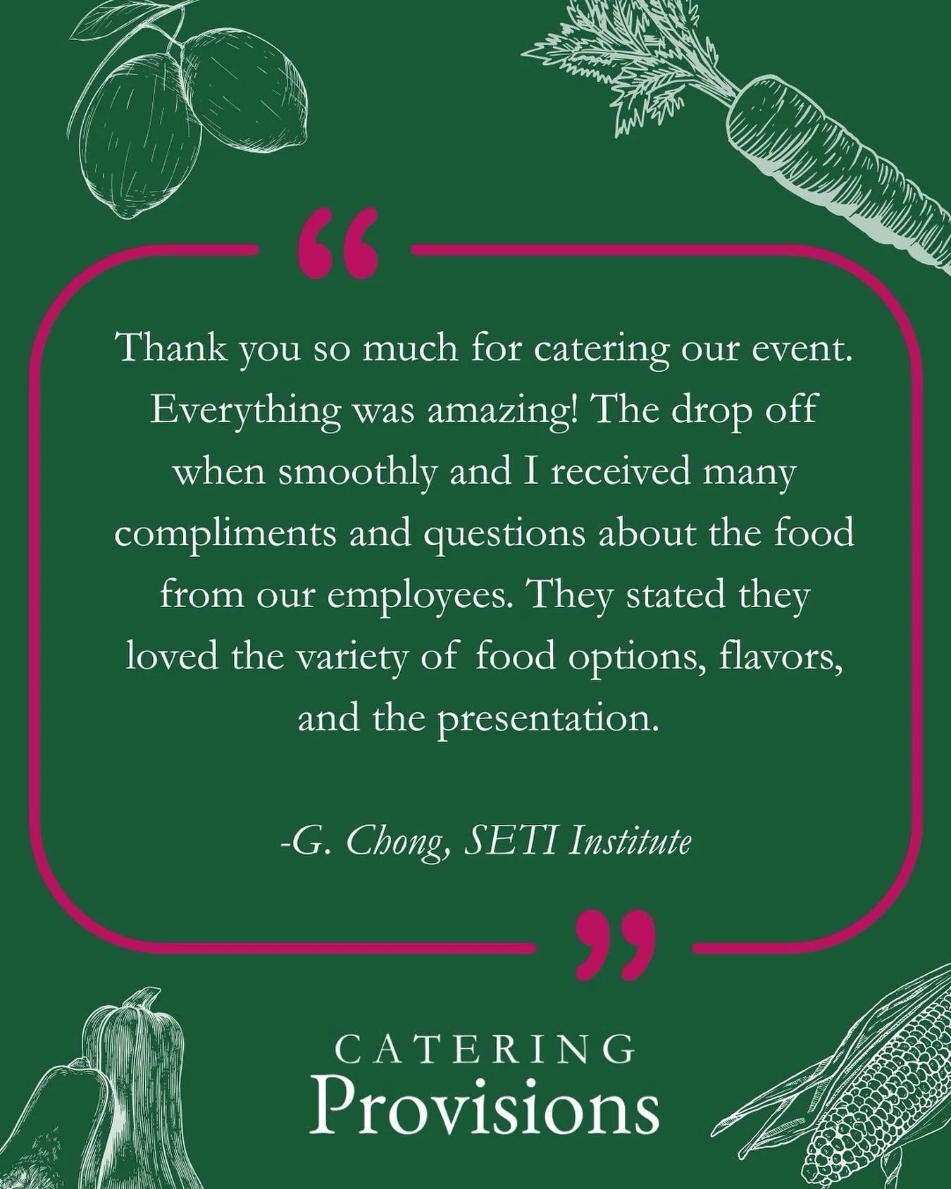“Thank you so much for catering our event. Everything was amazing! The drop off when smoothly and I received many compliments and questions about the food from our employees. They stated they loved the variety of food options, flavors, and the