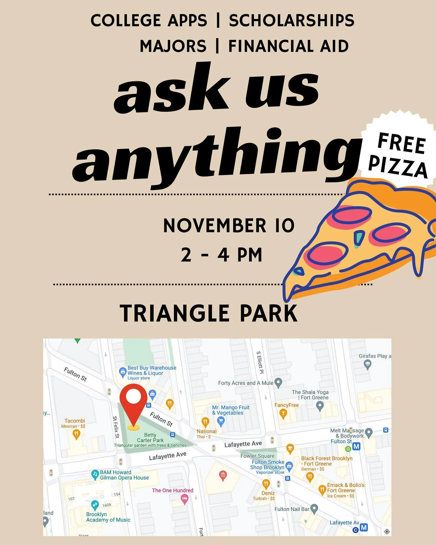 ASK US ANYTHING&hellip;.about 

College Essentials 🎓
Leadership 🧑&zwj;🏫
Life Skills 🛠️🍳
Identify &amp; Purpose 🔍🧐

Meet us at Triangle Park 2-4 PM 
Free Pizza 🍕 😱 

Located At: 

38 Lafayette Ave
Brooklyn, NY  11217
United States

See you th