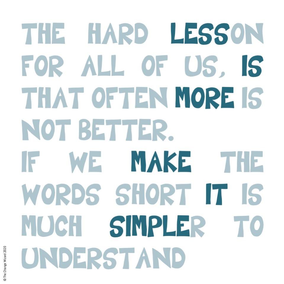 Less is more, when communicating make it simple to understand It takes more effort to make things easy to understand. In a world where information is coming at us from all angles, where we are cognitively overloaded we need to make it easy for our te
