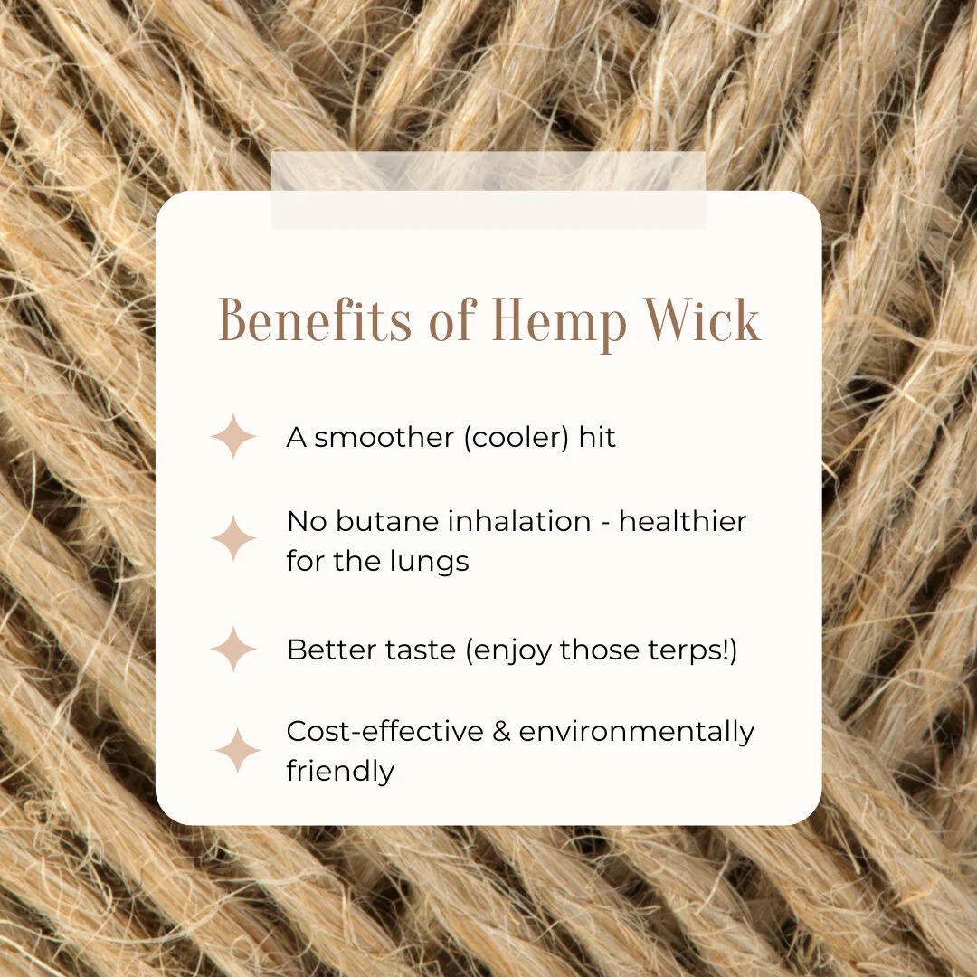 A few benefits of hemp wick​​​​​​​​
​​​​​​​​
Smoother, cooler hit since they burn at lower temps than lighters​​​​​​​​
​​​​​​​​
No butane to inhale​​​​​​​​
​​​​​​​​
Better tasting bud - taste those terps!​​​​​​​​
​​​​​​​​
Cost effective &amp; environ