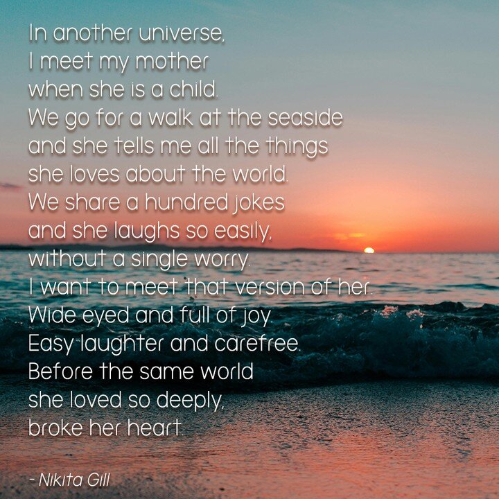 In another universe, 
I meet my mother 
when she is a child. 
We go for a walk at the seaside 
and she tells me all the things
she loves about the world.
We share a hundred jokes 
and she laughs so easily, 
without a single worry.
I want to meet that