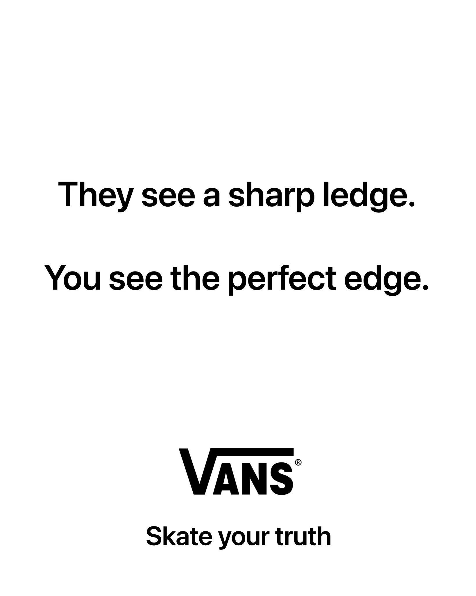 I'm posting 1 ad mockup every other day until I turn one of my ideas into a real campaign.

Day 49

Brand: @vans 
Idea: Most people see a boring landscape. You see a skater's playground.
Tagline: Skate your truth