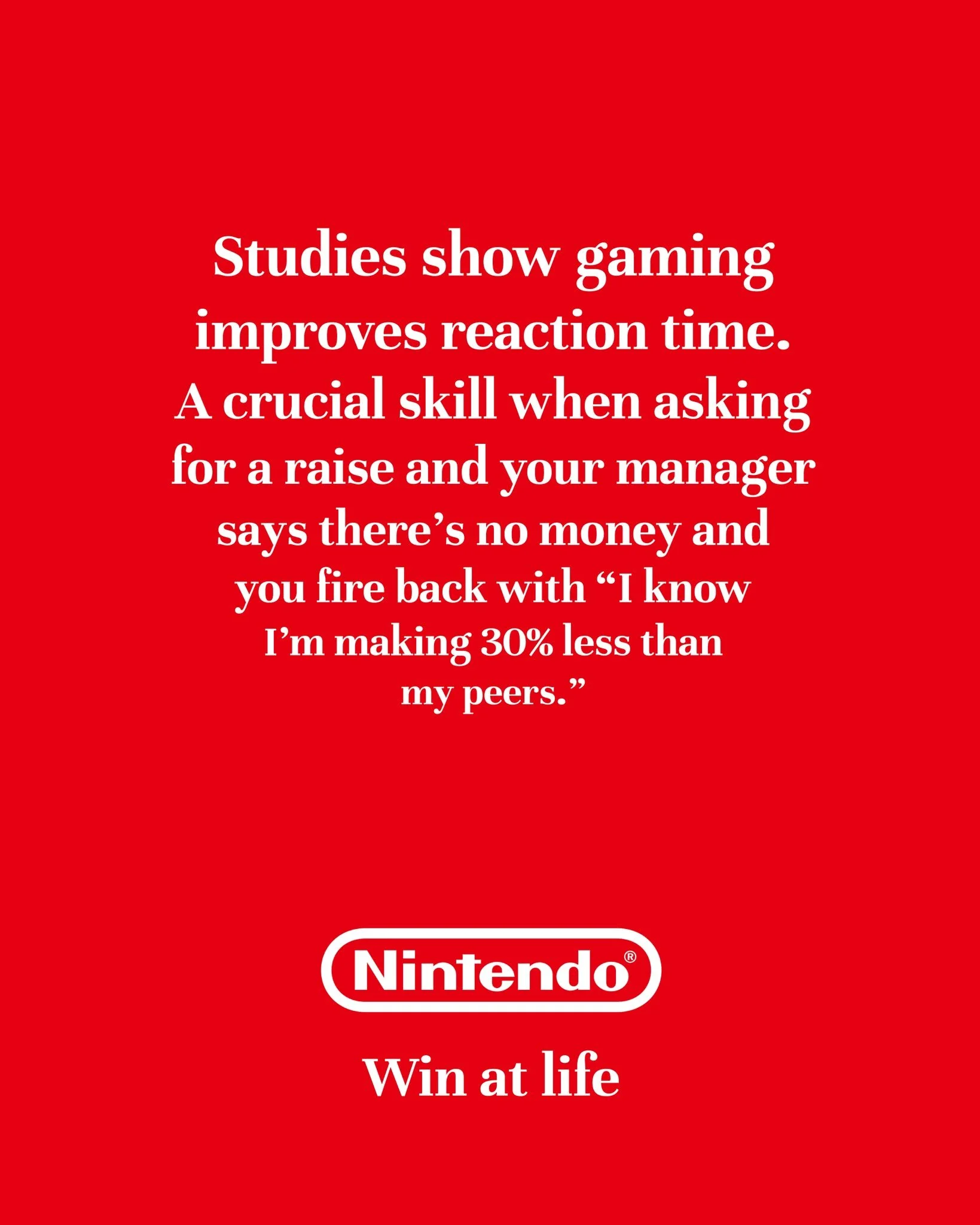 I'm posting 1 ad mockup every other day until I turn one of my ideas into a real campaign.

Day 53

Brand: @nintendoamerica 
Idea: Gaming helps you develop crucial life skills
Tagline: Win at life