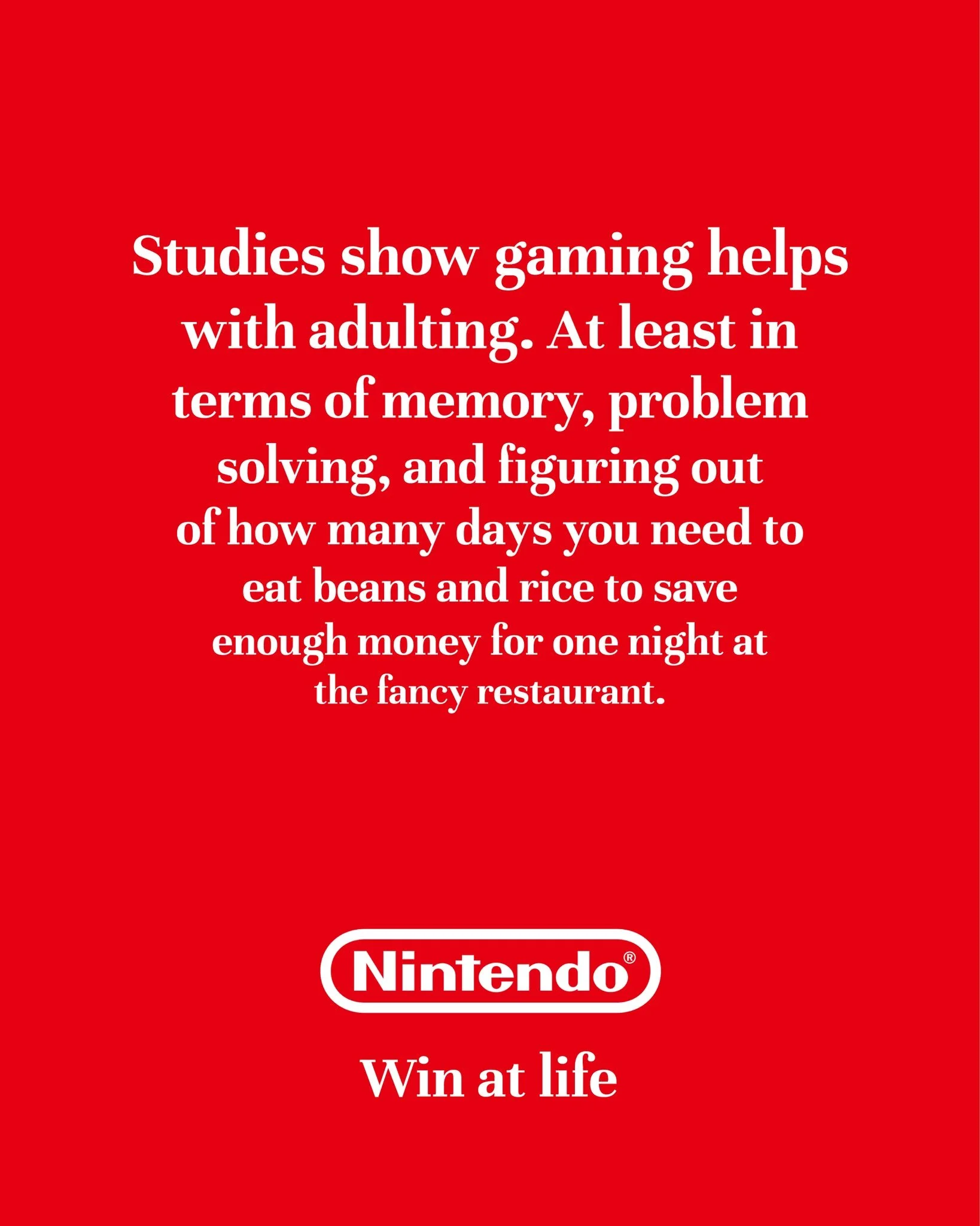 I'm posting 1 ad mockup every other day until I turn one of my ideas into a real campaign.

Day 54

Brand: @nintendoamerica 
Idea: Gaming helps you develop crucial life skills
Tagline: Win at life