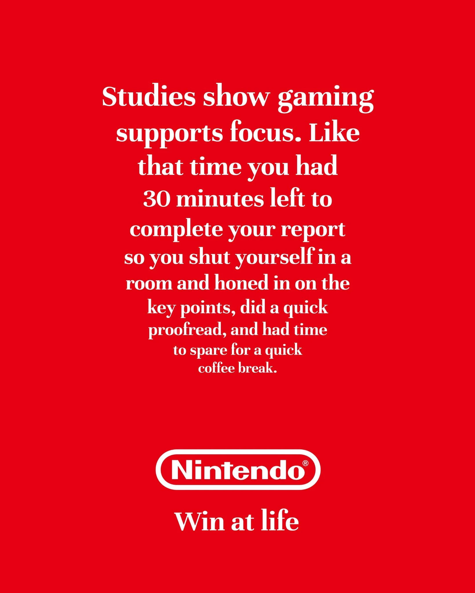 I'm posting 1 ad mockup every other day until I turn one of my ideas into a real campaign.

Day 56

Brand:@nintendoamerica 
Idea: Gaming helps you develop crucial life skills
Tagline: Win at life