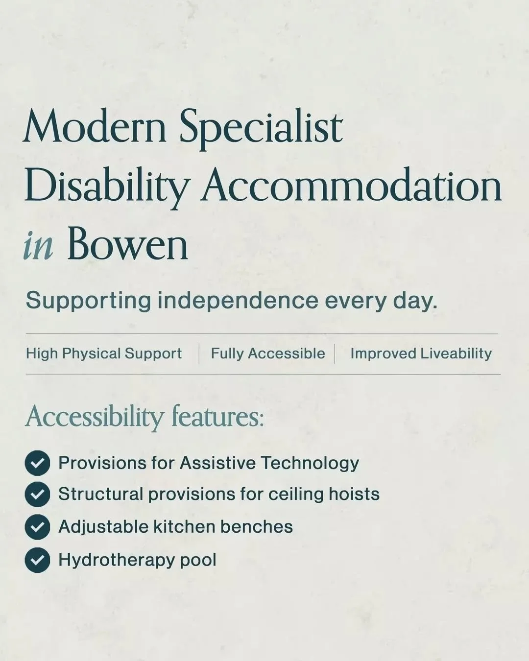 Accessible design is built into every part of our Bowen SDA homes.

Features include:
&bull; Provisions for Assistive Technology
&bull; Adjustable kitchen benchtops
&bull; Ceiling hoist provisions between the bedroom and ensuite
&bull; Access to a pr