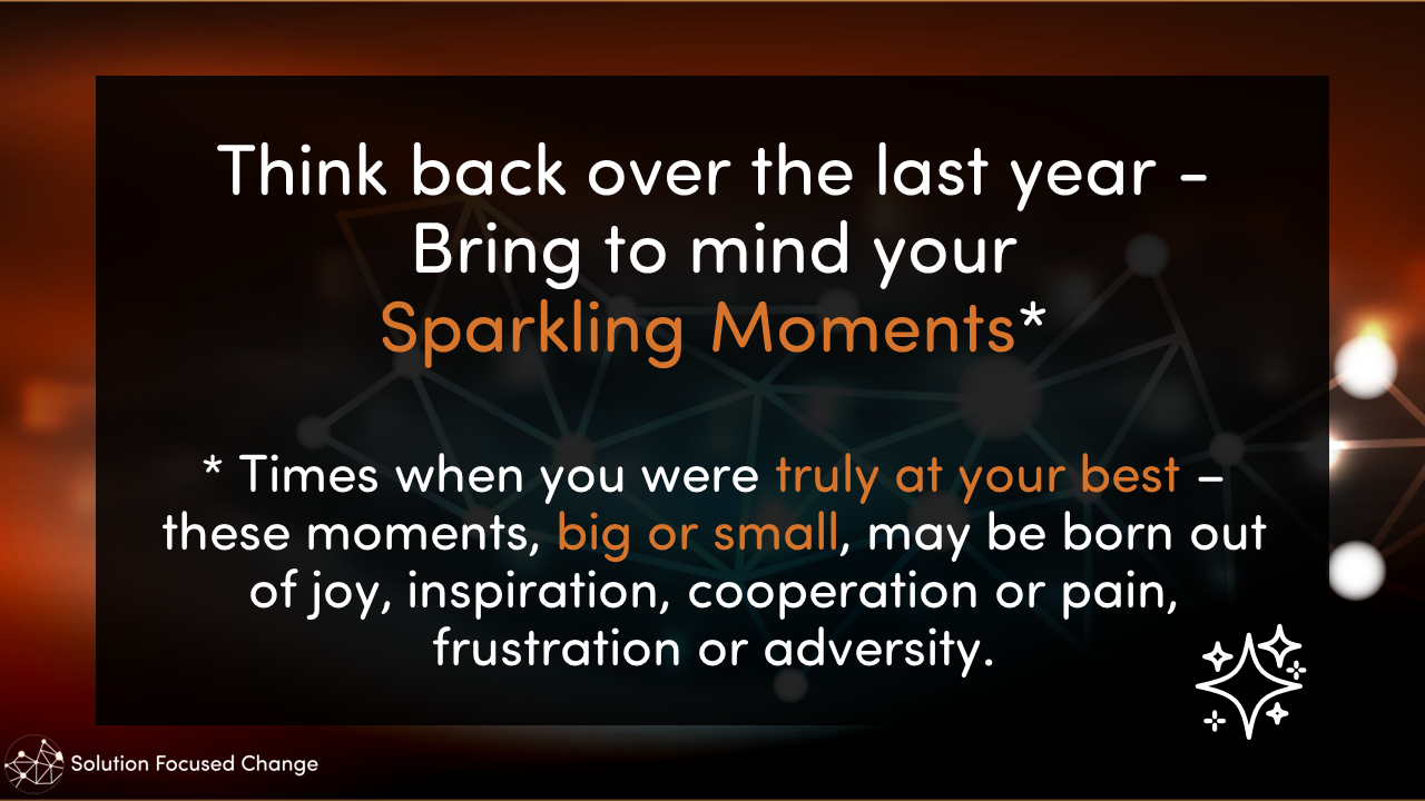  Think back over the last year - Bring to mind your Sparkling Moments*  * Times when you were truly at your best – these moments, big or small, may be born out of joy, inspiration, cooperation or pain, frustration or adversity. 