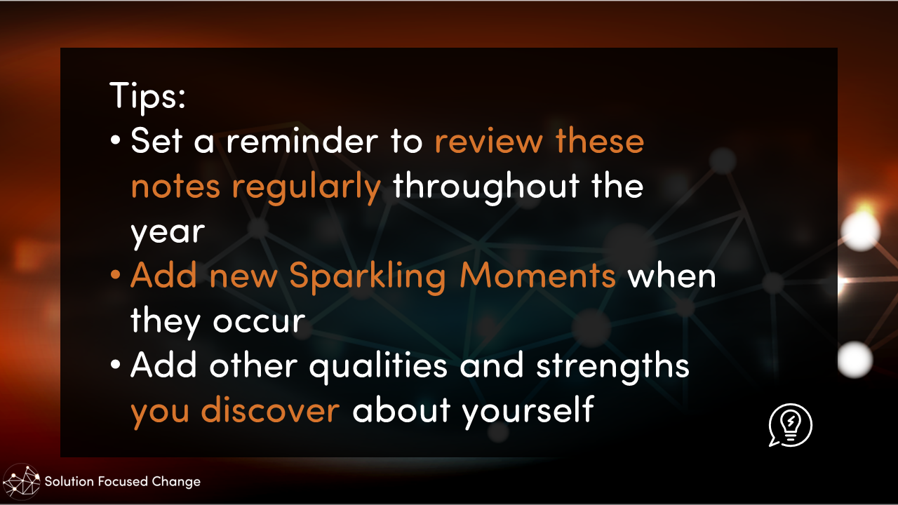  Tips:  • Set a reminder to review these notes regularly throughout the year  • Add new Sparkling Moments when they occur  • Add other qualities and strengths you discover about yourself 