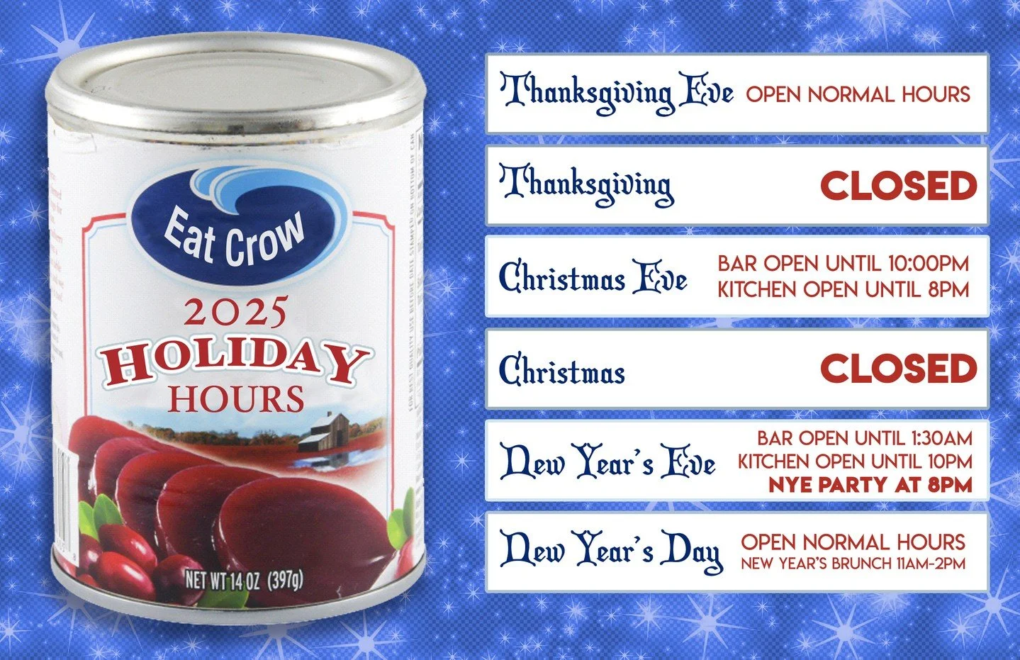 It's Eat Crow's 2025 Holiday Hours!
THANKSGIVING EVE: Open Normal Hours.
THANKSGIVING: CLOSED
CHRISTMAS EVE: Bar Open Until 10 PM. Kitchen Open Until 8 PM
CHRISTMAS: CLOSED
NEW YEAR'S EVE: Bar Open Until 1:30 AM. Kitchen Open Until 10 PM. NYE Party a
