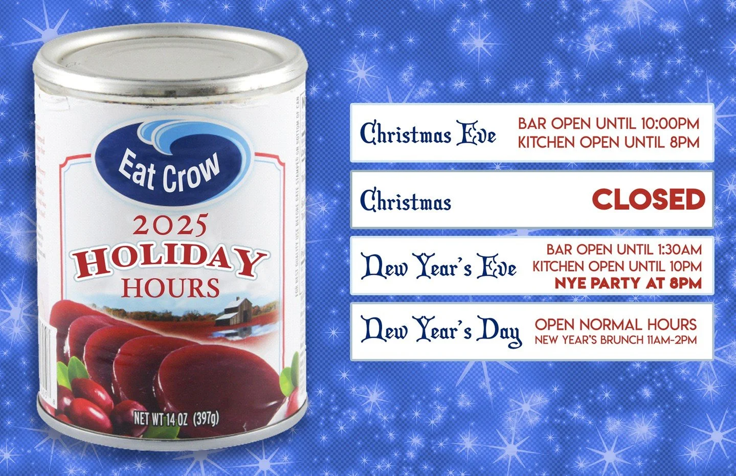 It's Eat Crow's 2025 Holiday Hours!
CHRISTMAS EVE: Bar Open Until 10 PM. Kitchen Open Until 8 PM
CHRISTMAS: CLOSED
NEW YEAR'S EVE: Bar Open Until 1:30 AM. Kitchen Open Until 10 PM. NYE Party at 8 PM.
NEW YEAR'S DAY: Open Normal Hours.�New Year&rsquo;