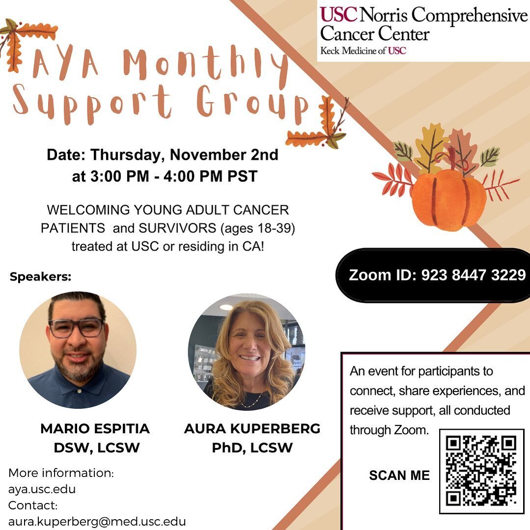 Join us for the AYA Monthly Support Group 2023!

🗓️ Date: Thursday, November 2, 2023 
🕒 Time: 3:00 PM - 4:00 PM PST 

This monthly gathering provides a safe space for young adult cancer patients and survivors (ages 18-39) treated at USC or residing