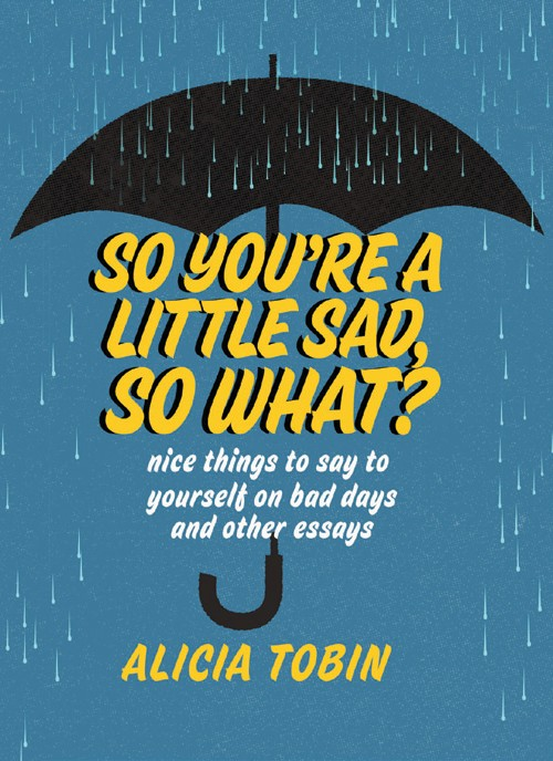 So You’re a Little Sad, So What?: Nice Things to Say to Yourself on Bad Days and Other Essays by Alicia Tobin