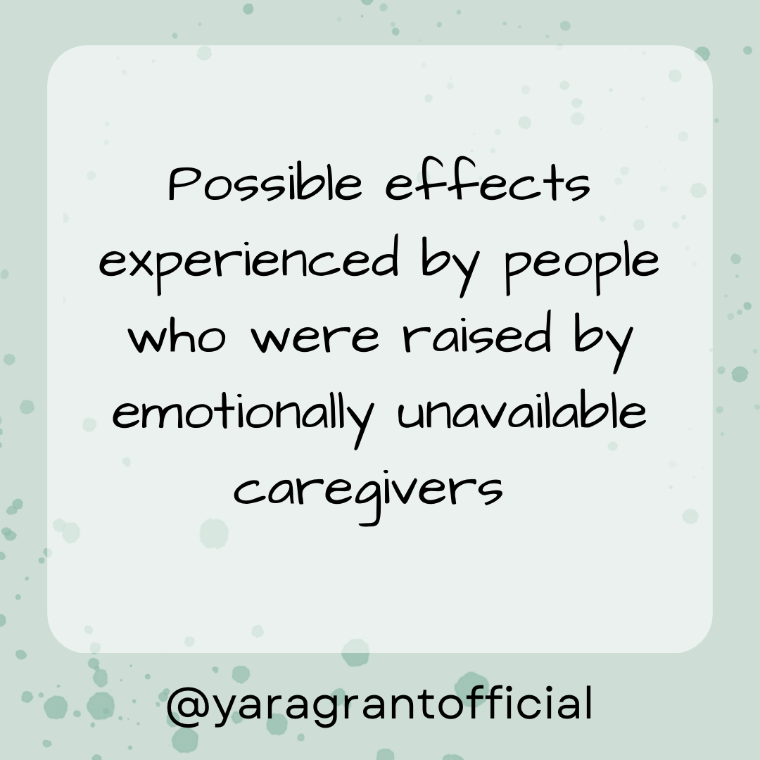      

 
   Possible effects experienced by people who were raised by emotionally unavailable caregivers  • Feeling responsible for other people’s emotions:   You often feel very uncomfortable with people’s “negative” emotions and you have the urge t