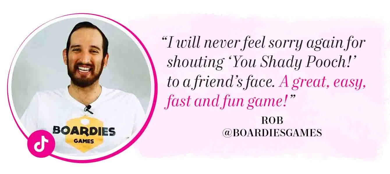 "I will never feel sorry again for shouting 'YOU SHADY POOCH!' to a friend's face. A great, easy, fast and fun game!" – Rob, @BoardiesGames