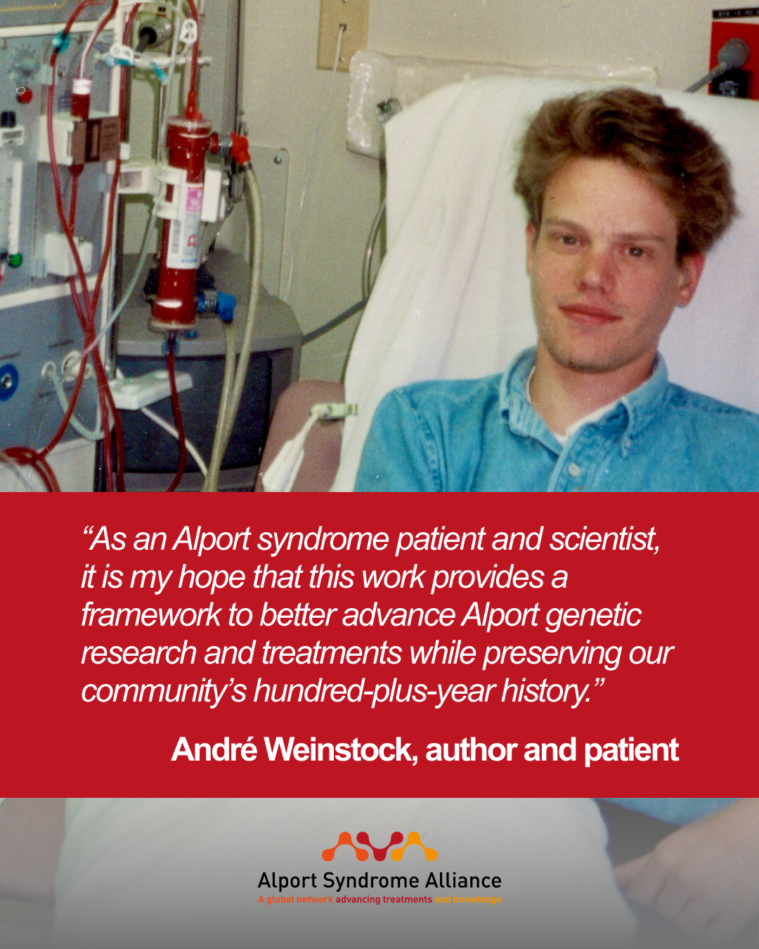 “As an Alport syndrome patient and scientist, it is my hope that this work provides a framework to better advance Alport genetic research and treatments while preserving our community’s hundred-plus-year history.”  André Weinstock, author and patient