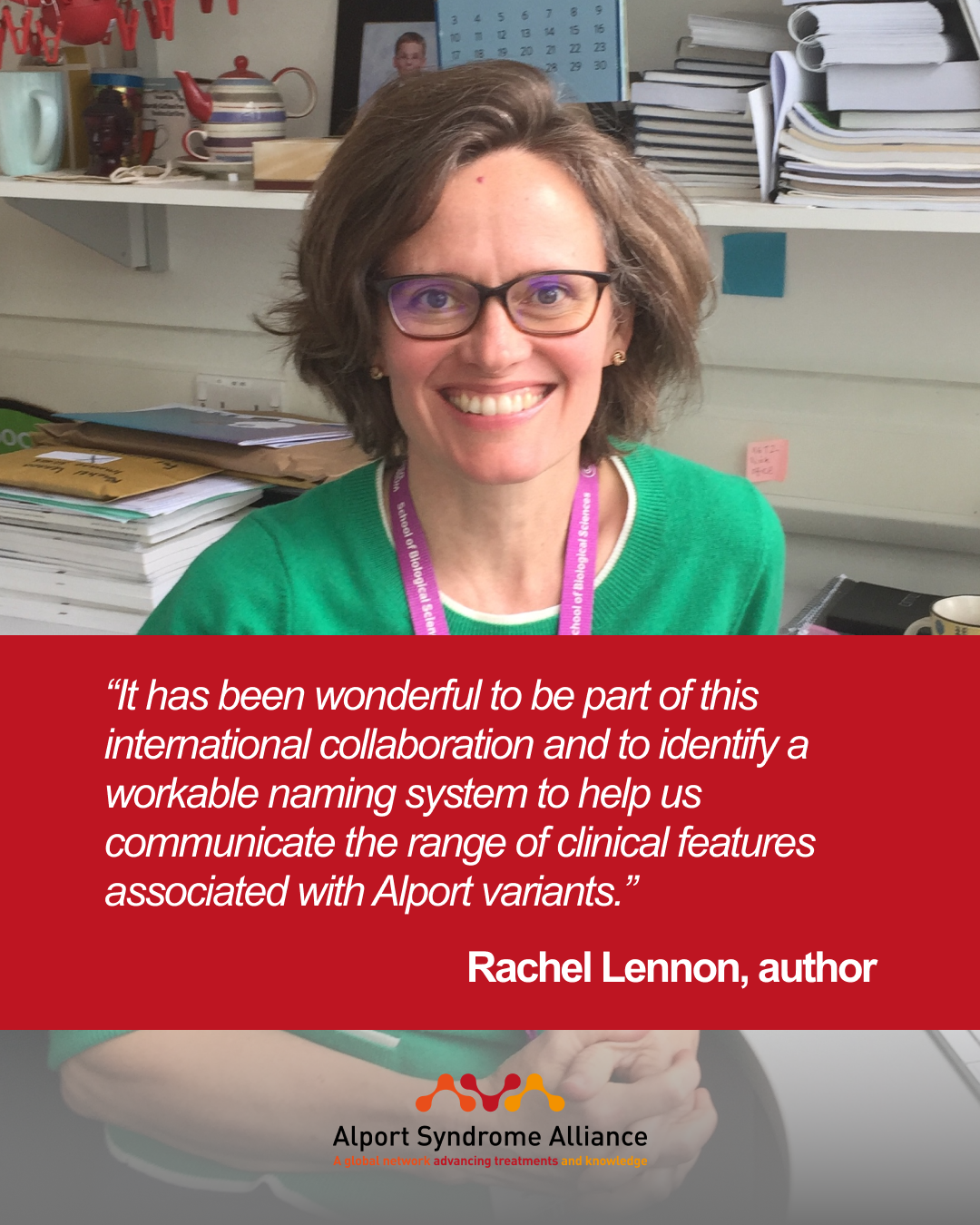 “It has been wonderful to be part of this international collaboration and to identify a workable naming system to help us communicate the range of clinical features associated with Alport variants.”  Rachel Lennon, author