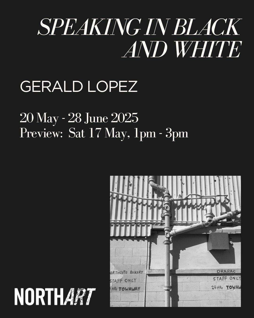 🎉 NEW EXHIBITION OPENING THIS SATURDAY! 

GERALD LOPEZ | 'Speaking in Black and White'
Opening: Saturday 17 May, 1pm - 3pm, free, all welcome
On View: Tuesday 20 May - Saturday 28 June
NORTHART is pleased to announce an exhibition of contemporary ph