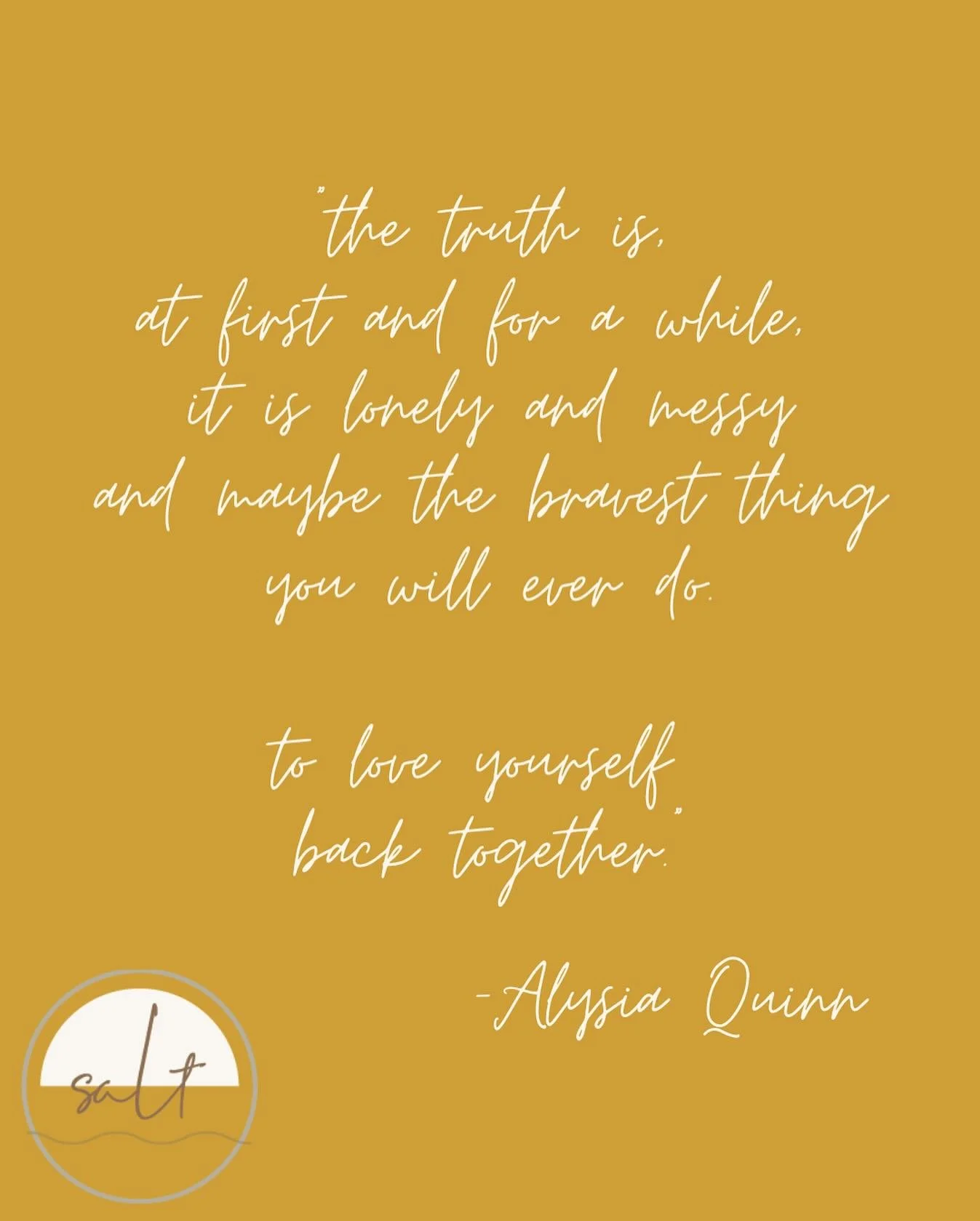 &ldquo;the truth is,
at first and for a while,
 it is lonely and messy
and maybe the bravest thing
you will ever do.

to love yourself
back together.&rdquo;

-Alysia Quinn
@alysiaquinnpoetry 
.
.
.
.
.
#saltpsychotherapy #anniebroggertherapy #aplacef