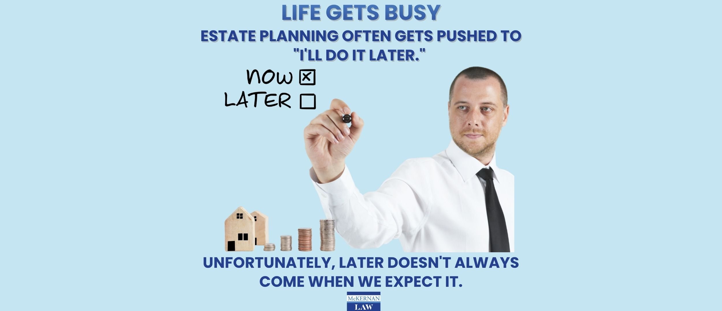 Life gets busy. Estate planning often gets pushed to "I'll do it later." Unfortunately, later doesn't always come when we expect it.
