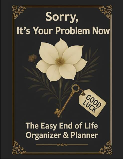 Sorry, It’s Your Problem Now: The Easy End of Life Organizer &amp; Planner