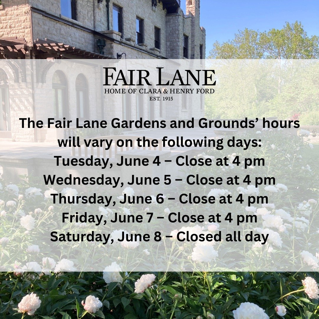The Fair Lane Gardens and Grounds&rsquo; hours will vary on the following days:
Tuesday, June 4 &ndash; Close at 4 pm
Wednesday, June 5 &ndash; Close at 4 pm
Thursday, June 6 &ndash; Close at 4 pm
Friday, June 7 &ndash; Close at 4 pm
Saturday, June 8