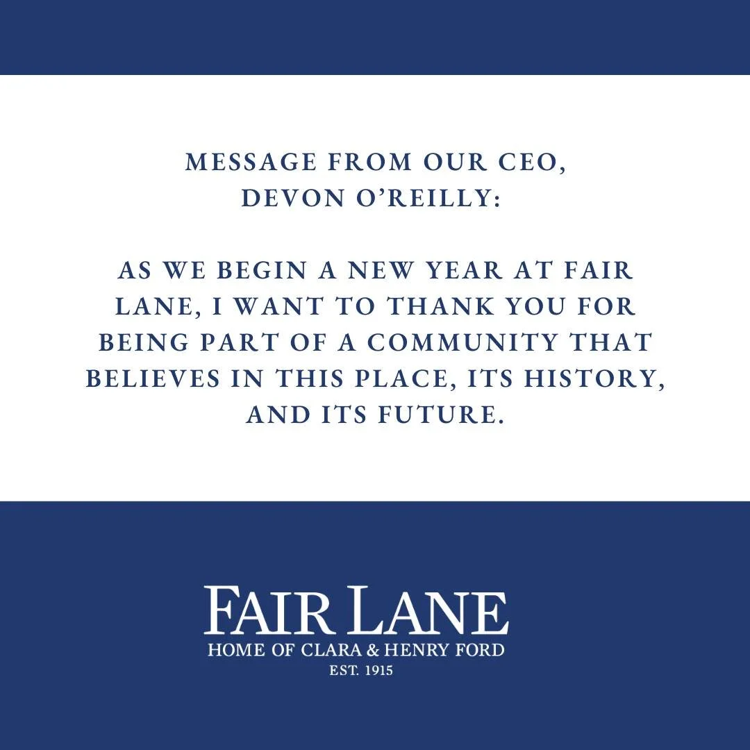 Message From Our CEO, Devon O&rsquo;Reilly:
ㅤ
As we begin a new year at Fair Lane, I want to thank you for being part of a community that believes in this place, its history, and its future.
ㅤ
Together, we are preserving a place that tells Dearborn&r