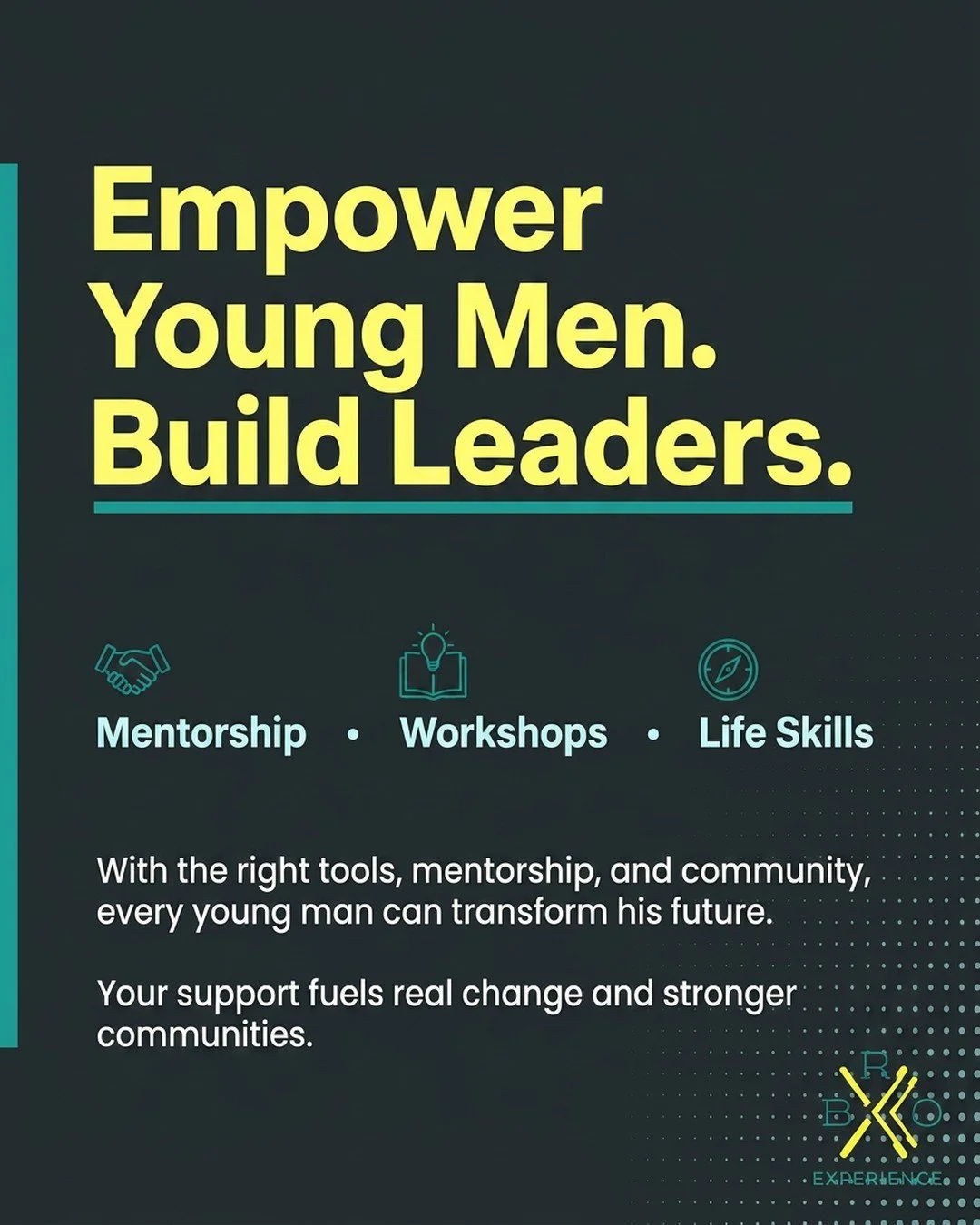 Every young man holds the power to transform his future when given the right tools, mentorship, and community. At The BRO Experience Foundation, we walk alongside youth&mdash;offering mentorship, workshops, and life skills training that unlock potent