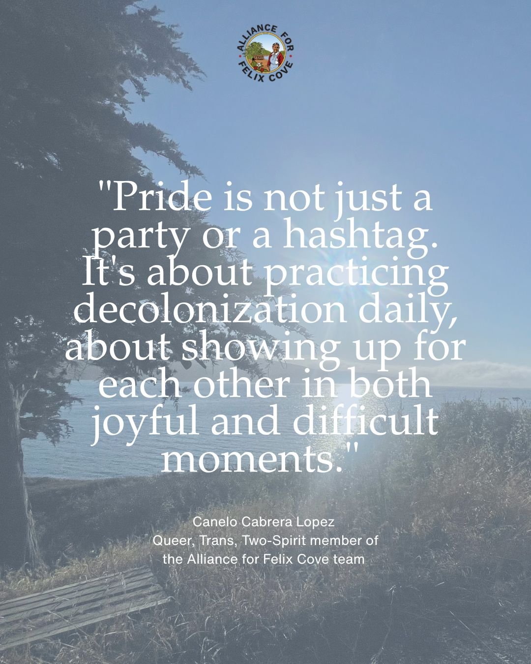 HAPPY PRIDE MONTH! 🌈

Canelo Cabrera Lopez, Queer, Trans, Two-Spirit, and Alliance for Felix Cove team member, reminds us that Pride is a verb. When we #CelebratePRIDE, we are actively practicing decolonization and showing up for each other in both 