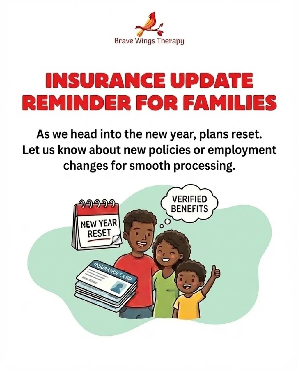 Insurance Update Reminder for Families 

As we head into the new year, many insurance plans reset or change. Deductibles, co-pays, and visit counts restart each January. To help us verify benefits accurately and process claims smoothly, we ask famili