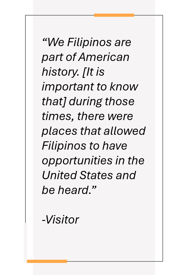 Quotation from visitor: “We Filipinos are part of American history. [It is important to know that] during those times, there were places that allowed Filipinos to have opportunities in the United States and be heard.”