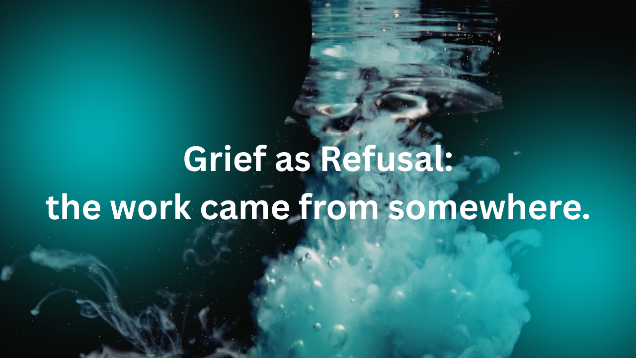 Grief as Refusal: the work came from somewhere