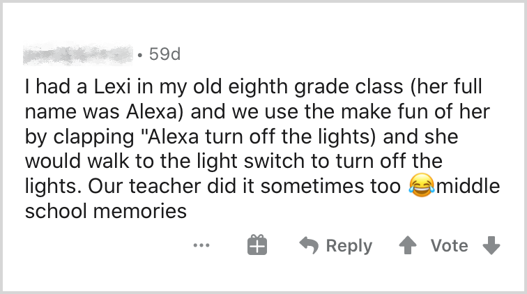 I had a Lexi in my old 8th grade class (her full name was Alexa) and we use to make fun of her by clapping "Alexa turn off the lights" and she would walk to the light switch to turn off the lights. Our teacher did it sometimes too. (laughing emoji)"