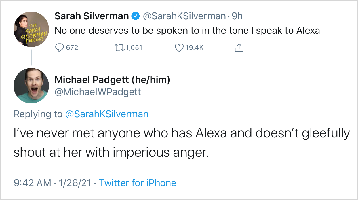 Tweet by Sarah Silverman: "No one deserves to be spoken to in the tone I speak to Alexa" Reply tweet: "I've never met anyone who has Alexa and doesn't gleefully shout at her with imperious anger."