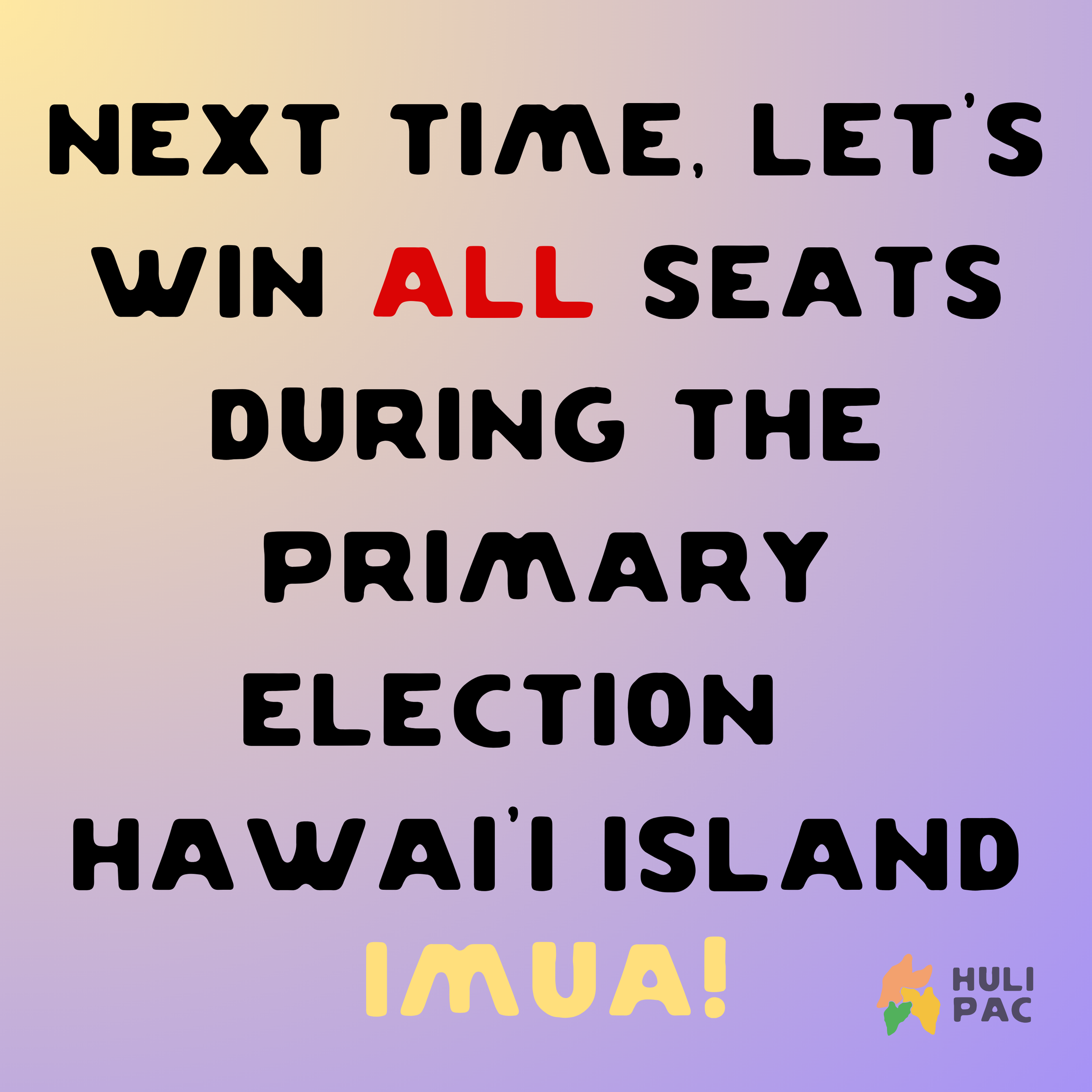 A colorful gradient background with the message: 'Next time, let's win all seats during the primary election Hawaii Island IMUA!' and a small logo with a multicolored outline of Hawaii island and the text 'Huli Pac' in the bottom right corner.