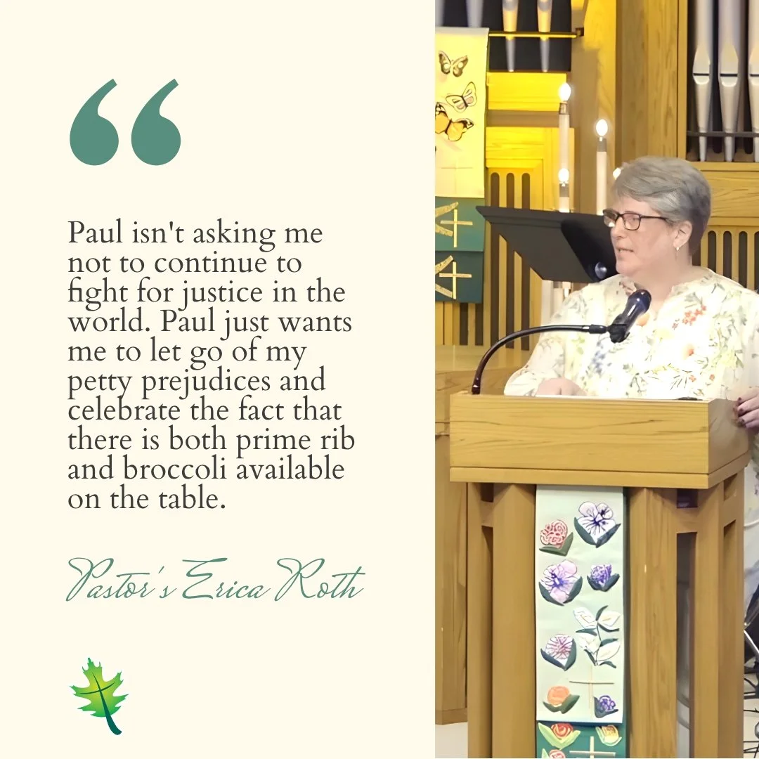 From Sunday "Paul isn't asking me not to continue to fight for justice in the world. Paul just wants me to let go of my petty prejudices and celebrate the fact that there is both prime rib and broccoli available on the table." Pastor Erica 