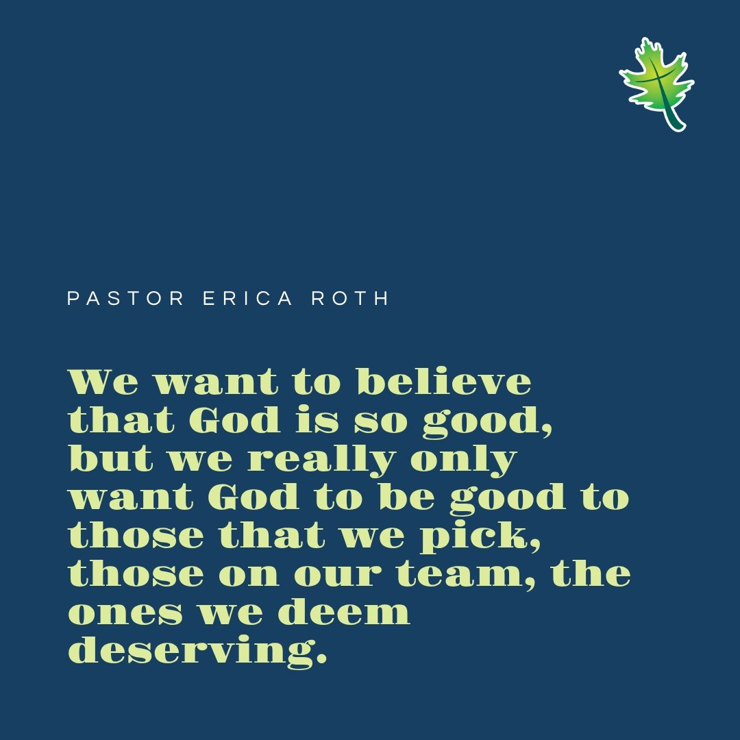 From Sunday: "We want to believe that God is so good, but we really only want God to be good to those that we pick, those on our team, the ones we deem deserving." Pastor Erica Roth