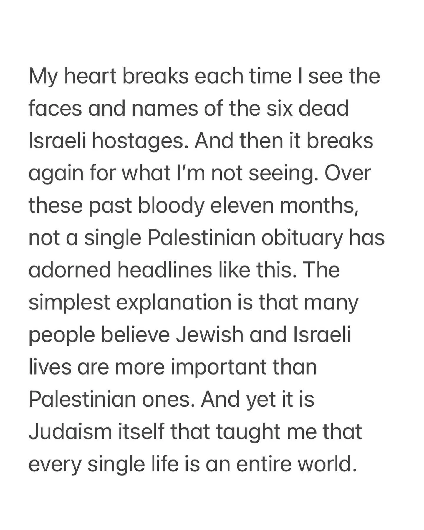 1/2 My heart breaks each time I see the faces and names of the six dead Israeli hostages. And then it breaks again for what I&rsquo;m not seeing. Over these past bloody eleven months, not a single Palestinian obituary has adorned headlines like this.