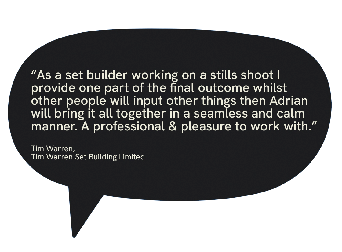 Quote from Tim Warren, a set builder, about working on a stills shoot and collaborating with Adrian for a seamless final outcome.